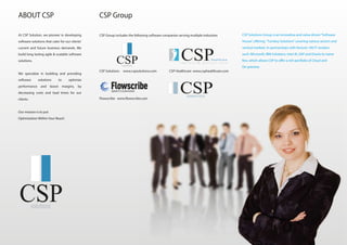 At CSP Solution, we pioneer in developing
software solutions that cater for our clients’
current and future business demands. We
build long lasting agile & scalable software
solutions.
We specialize in building and providing
software solutions to optimize
performance and boost margins, by
decreasing costs and lead times for our
clients.
Our mission is to put
Optimization Within Your Reach
CSP Solutions Group is an innovative and value driven“Software House”, offering a
Turnkey Solutions”covering various sectors and vertical markets. In partnerships w
ith fortune 100 IT vendors such: Microsoft, IBM Solutions, Intel AI, SAP and Oracle
to name few, which allows CSP to offer a rich portfolio of Cloud and On-premise
ABOUT CSP CSP Group
CSP Group includes the following software companies serving multiple industries
I m p r o v i n g p a t i e n t c a r e
Healthcare
Flowscribe www.flowscribe.com
CSP Healthcare www.csphealthcare.comCSP Solutions www.cspsolutions.com
Speech Customized
ROBOTICS
CSP Solutions Group is an innovative and value driven“Software
House”, offering “Turnkey Solutions”covering various sectors and
vertical markets. In partnerships with fortune 100 IT vendors
such: Microsoft, IBM Solutions, Intel AI, SAP and Oracle to name
few, which allows CSP to offer a rich portfolio of Cloud and
On-premise
 