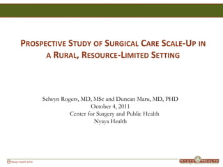 Prospective Study of Surgical Care Scale-Up in a Rural, Resource-Limited Setting Selwyn Rogers, MD, MSc andDuncan Maru, MD, PHD October 4, 2011Center for Surgery and Public Health Nyaya Health 