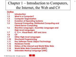 Chapter 1 – Introduction to Computers, the Internet, the Web and C# Outline 1.1  Introduction 1.2  What Is a Computer? 1.3  Computer Organization 1.4  Evolution of Operating Systems 1.5  Personal Computing, Distributed Computing and Client/Server Computing 1.6  Machine Languages, Assembly Languages and High-level Languages 1.7  C, C++, Visual Basic .NET and Java 1.8  C#  1.9  Other High-level Languages 1.10  Structured Programming 1.11  Key Software Trend: Object Technology 1.12  Hardware Trends 1.13  History of the Internet and World Wide Web 1.14  World Wide Web Consortium (W3C) 1.15  Extensible Markup Language (XML) 