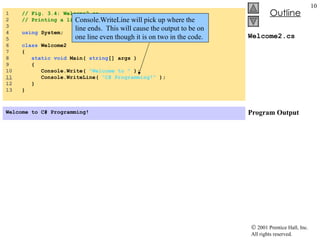 Welcome2.cs Program Output 1  // Fig. 3.4: Welcome2.cs 2  // Printing a line with multiple statements. 3  4  using  System; 5  6  class  Welcome2 7  { 8  static   void  Main(  string [] args ) 9  { 10  Console.Write(  "Welcome to "  ); 11   Console.WriteLine(  "C# Programming!"  ); 12  } 13  } Welcome to C# Programming!   Console.WriteLine will pick up where the line ends.  This will cause the output to be on one line even though it is on two in the code. 