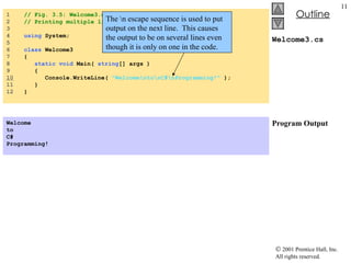 Welcome3.cs Program Output 1  // Fig. 3.5: Welcome3.cs 2  // Printing multiple lines with a single statement. 3  4  using  System; 5  6  class  Welcome3 7  { 8  static   void  Main(  string [] args ) 9  { 10   Console.WriteLine(  "Welcome\nto\nC#\nProgramming!"  ); 11  } 12  } Welcome to C# Programming!   The \n escape sequence is used to put output on the next line.  This causes the output to be on several lines even though it is only on one in the code. 