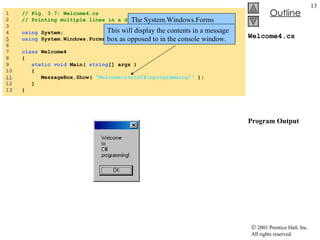 Welcome4.cs Program Output 1  // Fig. 3.7: Welcome4.cs 2  // Printing multiple lines in a dialog Box. 3  4  using  System; 5   using  System.Windows.Forms; 6  7  class  Welcome4 8  { 9  static   void   Main (  string [] args ) 10  { 11   MessageBox.Show(  "Welcome\nto\nC#\nprogramming!"  ); 12  } 13  } The System.Windows.Forms namespace allows the programmer to use the MessageBox class. This will display the contents in a message box as opposed to in the console window. 