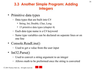 3.3  Another Simple Program: Adding Integers Primitive data types Data types that are built into C# String, Int, Double, Char, Long 15 primitive data types (chapter 4) Each data type name is a C# keyword Same type variables can be declared on separate lines or on one line Console.ReadLine() Used to get a value from the user input Int32.Parse() Used to convert a string argument to an integer Allows math to be preformed once the string is converted 