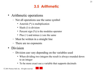 3.5  Arithmetic Arithmetic operations Not all operations use the same symbol Asterisk (*) is multiplication Slash (/) is division Percent sign (%) is the modulus operator Plus (+) and minus (-) are the same Must be written in a straight line There are no exponents Division Division can vary depending on the variables used When dividing two integers the result is always rounded down to an integer To be more exact use a variable that supports decimals 