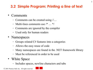 3.2  Simple Program: Printing a line of text Comments Comments can be created using //… Multi-lines comments use /* … */ Comments are ignored by the compiler Used only for human readers Namespaces Groups related C# features into a categories Allows the easy reuse of code Many namespaces are found in the .NET framework library Must be referenced in order to be used White Space Includes spaces, newline characters and tabs 