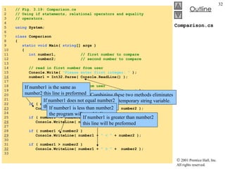 Comparison.cs 1  // Fig. 3.19: Comparison.cs 2  // Using if statements, relational operators and equality 3  // operators. 4  5  using  System; 6  7  class  Comparison 8  { 9  static void  Main(  string [] args ) 10  { 11  int  number1,  // first number to compare 12  number2;  // second number to compare 13  14  // read in first number from user 15  Console.Write(  "Please enter first integer: "  ); 16   number1 = Int32.Parse( Console.ReadLine() ); 17  18  // read in second number from user 19  Console.Write(  "\nPlease enter second integer: "  ); 20  number2 = Int32.Parse( Console.ReadLine() ); 21  22  if  ( number1 == number2 ) 23   Console.WriteLine( number1 +  " == "  + number2 ); 24  25  if  ( number1 != number2 ) 26   Console.WriteLine( number1 +  " != "  + number2 ); 27  28  if  ( number1 < number2 ) 29   Console.WriteLine( number1 +  " < "  + number2 ); 30  31  if  ( number1 > number2 ) 32   Console.WriteLine( number1 +  " > "  +  number2 ); 33  Combining these two methods eliminates the need for a temporary string variable. If number1 is the same as number2 this line is preformed If number1 does not equal number2 this line of code is executed. If number1 is less than number2 the program will use this line If number1 is greater than number2 this line will be preformed 
