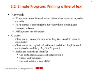 3.2  Simple Program: Printing a line of text Keywords Words that cannot be used as variable or class names or any other capacity Have a specific unchangeable function within the language Example:  class   All keywords are lowercase Classes Class names can only be one word long (i.e. no white space in class name ) Class names are capitalized, with each additional English word capitalized as well (e.g., MyFirstProgram ) Each class name is an identifier Can contain letters, digits, and underscores (_) Cannot start with digits Can start with the at symbol (@) 