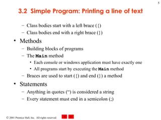 3.2  Simple Program: Printing a line of text Class bodies start with a left brace ({) Class bodies end with a right brace (}) Methods Building blocks of programs The  Main  method Each console or windows application must have exactly one All programs start by executing the  Main  method Braces are used to start ({) and end (}) a method Statements Anything in quotes (“) is considered a string Every statement must end in a semicolon (;) 