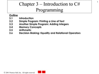 Chapter 3 – Introduction to C# Programming Outline 3.1  Introduction 3.2  Simple Program: Printing a Line of Text 3.3  Another Simple Program: Adding Integers 3.4  Memory Concepts 3.5  Arithmetic 3.6  Decision Making: Equality and Relational Operators 