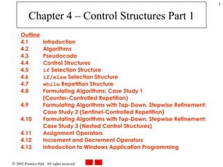 Chapter 4 – Control Structures Part 1 Outline 4.1  Introduction 4.2  Algorithms 4.3  Pseudocode 4.4  Control Structures 4.5  if  Selection Structure 4.6  if/else  Selection Structure 4.7  while  Repetition Structure 4.8  Formulating Algorithms: Case Study 1 (Counter-Controlled Repetition) 4.9  Formulating Algorithms with Top-Down, Stepwise Refinement: Case Study 2 (Sentinel-Controlled Repetition) 4.10  Formulating Algorithms with Top-Down, Stepwise Refinement: Case Study 3 (Nested Control Structures) 4.11  Assignment Operators 4.12  Increment and Decrement Operators 4.13 Introduction to Windows Application Programming 