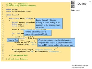 Interest.cs 1  // Fig. 5.8: Interest.cs 2  // Calculating compound interest. 3  4  using  System; 5  using  System.Windows.Forms; 6  7  class  Interest 8  { 9  static   void  Main(  string [] args ) 10  { 11  decimal  amount, principal = (  decimal  )  1000.00 ;  12  double  rate =  .05 ; 13  string  output; 14  15  output =  "Year\tAmount on deposit\n" ; 16  17   for  (  int  year =  1 ; year <=  10 ; year++ ) 18  { 19  amount = principal * 20  (  decimal  ) Math.Pow(  1.0  + rate, year ); 21  22   output += year +  "\t"  +  23   String.Format(  "{0:C}" , amount ) +  "\n" ; 24  } 25  26   MessageBox.Show( output,  "Compound Interest" ,  27  MessageBoxButtons. OK , MessageBoxIcon. Information  ); 28  29  }  // end method Main 30  31  }  // end class Interest Creates a message box that displays the output with a title of “Compound Interest” has an  OK  button and an information icon Loops through 10 times starting at 1 and ending at 10, adding 1 to the counter (year) each time Insert a  Tab Formats amount to have a currency formatting ($0.00) 