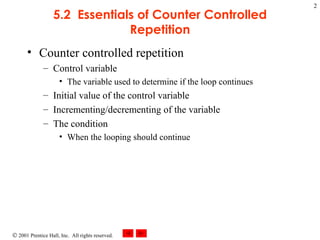 5.2  Essentials of Counter Controlled Repetition Counter controlled repetition Control variable The variable used to determine if the loop continues Initial value of the control variable Incrementing/decrementing of the variable The condition When the looping should continue 