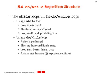 5.6  do/while  Repetition Structure The  while  loops vs. the  do/while  loops Using a  while  loop Condition is tested The the action is performed Loop could be skipped altogether Using a  do/while  loop Action is performed Then the loop condition is tested Loop must be run though once Always uses brackets ({) to prevent confusion 