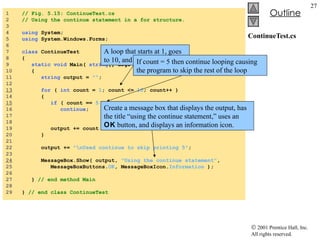 ContinueTest.cs 1  // Fig. 5.15: ContinueTest.cs 2  // Using the continue statement in a for structure. 3  4  using  System; 5  using  System.Windows.Forms; 6  7  class  ContinueTest 8  { 9  static   void  Main(  string [] args )  10  { 11  string  output =  "" ; 12  13   for  (  int  count =  1 ; count <=  10 ; count++ ) 14  { 15   if  ( count ==  5  ) 16  continue ;  // skip remaining code in loop 17  // only if count == 5 18  19  output += count +  " " ; 20  } 21  22  output +=  "\nUsed continue to skip printing 5" ; 23  24   MessageBox.Show( output,  "Using the continue statement" , 25  MessageBoxButtons. OK , MessageBoxIcon. Information  ); 26  27  }  // end method Main 28  29  }  // end class ContinueTest A loop that starts at 1, goes to 10, and increments by 1 If count = 5 then continue looping causing the program to skip the rest of the loop Create a message box that displays the output, has the title “using the continue statement,” uses an  OK  button, and displays an information icon. 