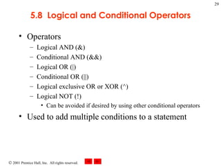 5.8  Logical and Conditional Operators Operators Logical AND (&) Conditional AND (&&) Logical OR (|) Conditional OR (||) Logical exclusive OR or XOR (^) Logical NOT (!) Can be avoided if desired by using other conditional operators Used to add multiple conditions to a statement 