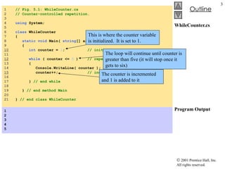 WhileCounter.cs Program Output 1  // Fig. 5.1: WhileCounter.cs 2  // Counter-controlled repetition. 3  4  using  System; 5  6  class  WhileCounter 7  { 8  static   void  Main(  string [] args ) 9  { 10   int  counter =  1 ;  // initialization 11  12   while  ( counter <=  5  )  // repetition condition 13  { 14  Console.WriteLine( counter ); 15   counter++;  // increment 16  17  }  // end while 18  19  }  // end method Main 20  21  }  // end class WhileCounter 1 2 3 4 5  This is where the counter variable is initialized.  It is set to 1. The loop will continue until counter is greater than five (it will stop once it gets to six) The counter is incremented and 1 is added to it 
