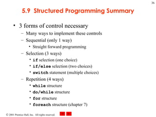 5.9  Structured Programming Summary 3 forms of control necessary Many ways to implement these controls Sequential (only 1 way) Straight forward programming Selection (3 ways) if  selection (one choice) if/else  selection (two choices) switch  statement (multiple choices) Repetition (4 ways) while  structure do/while  structure for  structure foreach  structure (chapter 7) 