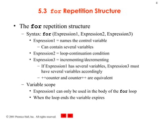 5.3  for  Repetition Structure The  for  repetition structure Syntax:  for  (Expression1, Expression2, Expression3) Expression1 = names the control variable Can contain several variables Expression2 = loop-continuation condition Expression3 = incrementing/decrementing If Expression1 has several variables, Expression3 must have several variables accordingly ++counter and counter++ are equivalent Variable scope Expression1 can only be used in the body of the  for  loop When the loop ends the variable expires 