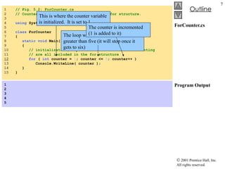 ForCounter.cs Program Output 1  // Fig. 5.2: ForCounter.cs 2  // Counter-controlled repetition with the for structure. 3  4  using  System; 5  6  class  ForCounter 7  { 8  static   void  Main(  string [] args ) 9  { 10  // initialization, repetition condition and incrementing 11  // are all included in the for structure 12   for  (  int  counter =  1 ; counter <=  5 ; counter++ ) 13  Console.WriteLine( counter ); 14  } 15  } 1 2 3 4 5   This is where the counter variable is initialized.  It is set to 1. The loop will continue until counter is greater than five (it will stop once it gets to six) The counter is incremented (1 is added to it) 