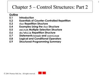 Chapter 5 – Control Structures: Part 2 Outline 5.1  Introduction 5.2  Essentials of Counter-Controlled Repetition 5.3  for  Repetition Structure 5.4  Examples Using the  for  Structure 5.5  switch  Multiple-Selection Structure 5.6  do/while  Repetition Structure 5.7  Statements  break  and  continue 5.8  Logical and Conditional Operators 5.9  Structured-Programming Summary 