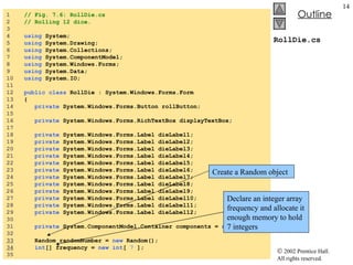 RollDie.cs 1  // Fig. 7.6: RollDie.cs 2  // Rolling 12 dice. 3  4  using  System; 5  using  System.Drawing; 6  using  System.Collections; 7  using  System.ComponentModel; 8  using  System.Windows.Forms; 9  using  System.Data; 10  using  System.IO; 11  12  public   class  RollDie : System.Windows.Forms.Form 13  { 14  private  System.Windows.Forms.Button rollButton; 15  16  private  System.Windows.Forms.RichTextBox displayTextBox; 17  18  private  System.Windows.Forms.Label dieLabel1; 19  private  System.Windows.Forms.Label dieLabel2; 20  private  System.Windows.Forms.Label dieLabel3; 21  private  System.Windows.Forms.Label dieLabel4; 22  private  System.Windows.Forms.Label dieLabel5; 23  private  System.Windows.Forms.Label dieLabel6; 24  private  System.Windows.Forms.Label dieLabel7; 25  private  System.Windows.Forms.Label dieLabel8; 26  private  System.Windows.Forms.Label dieLabel9; 27  private  System.Windows.Forms.Label dieLabel10; 28  private  System.Windows.Forms.Label dieLabel11; 29  private  System.Windows.Forms.Label dieLabel12; 30  31  private  System.ComponentModel.Container components =  null ; 32  33   Random randomNumber =  new  Random(); 34   int [] frequency =  new   int [  7  ]; 35  Create a Random object Declare an integer array frequency and allocate it enough memory to hold 7 integers 