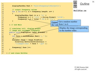 RollDie.cs 71  72  displayTextBox.Text =  "Face\tFrequency\tPercent\n" ; 73  74  // output frequency values 75   for  (  int  x = 1; x < frequency.Length; x++ ) 76  { 77  displayTextBox.Text += x +  "\t"  + 78  frequency[ x ] +  "\t\t"  + String.Format(  "{0:N}" , 79  frequency[ x ] / total *  100  ) +  "%\n" ; 80  } 81  82  }  // end Main 83  84  // simulates roll, display proper 85  // image and increment frequency 86  public   void  DisplayDie( Label dieLabel ) 87  { 88   int  face = randomNumber.Next(  1 ,  7  ); 89  90   dieLabel.Image = Image.FromFile( 91  Directory.GetCurrentDirectory() + 92  "\\images\\die"  + face +  ".gif"  ); 93  94  frequency[ face ]++; 95  } 96  97  }  // end class RollDie Output the frequency of each die value Get a random number from 1 to 6 Display die image corresponding to the number rolles 