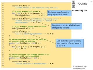 PassArray.cs 36  37  outputLabel.Text +=  38  "\n\nThe values of the modified array are:\n\t" ; 39  40  // display elements of array a 41   for  (  int  i = 0; i < a.Length; i++ ) 42  outputLabel.Text +=  "  "  + a[ i ]; 43  44  outputLabel.Text +=  "\n\nEffects of passing array "  + 45  "element call-by-value:\n\na[ 3 ] before "  + 46  "ModifyElement: "  + a[ 3 ]; 47  48  // array element passed call-by-value 49   ModifyElement( a[ 3 ] ); 50  51  outputLabel.Text +=  52  "\na[ 3 ] after ModifyElement: "  + a[ 3 ]; 53  } 54  55  // method modifies the array it receives, 56  // original will be modified 57  public   void  ModifyArray(  int [] b ) 58  { 59   for  (  int  j =  0 ; j < b.Length; j++ ) 60  b[ j ] *=  2 ; 61  } 62  63  // method modifies the integer passed to it 64  // original will not be modified 65  public   void  ModifyElement(  int  e ) 66  { 67  outputLabel.Text +=  68  "\nvalue received in ModifyElement: "  + e; 69  Output array a after ModifyArray changed the contents Call method ModifyElement, pass element of array a that is at index 3 Replace every element in array by twice its value 