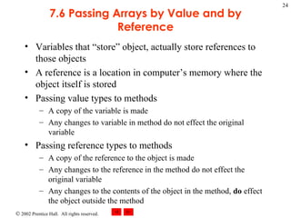7.6 Passing Arrays by Value and by Reference Variables that “store” object, actually store references to those objects A reference is a location in computer’s memory where the object itself is stored Passing value types to methods A copy of the variable is made Any changes to variable in method do not effect the original variable Passing reference types to methods A copy of the reference to the object is made Any changes to the reference in the method do not effect the original variable Any changes to the contents of the object in the method,  do  effect the object outside the method 