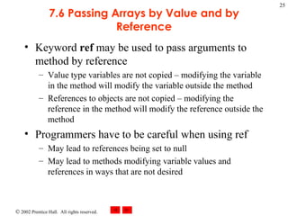 7.6 Passing Arrays by Value and by Reference Keyword  ref  may be used to pass arguments to method by reference Value type variables are not copied – modifying the variable in the method will modify the variable outside the method References to objects are not copied – modifying the reference in the method will modify the reference outside the method Programmers have to be careful when using ref May lead to references being set to null May lead to methods modifying variable values and references in ways that are not desired 
