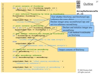 ArrayReferenceTest.cs 36  37  // print contents of firstArray 38   for  (  int  i =  0 ; i < firstArray.Length; i++ ) 39  outputLabel.Text += firstArray[ i ] +  " " ; 40  41  // pass reference firstArray by value to FirstDouble 42   FirstDouble( firstArray ); 43  44  outputLabel.Text +=  "\n\nContents of firstArray after "  + 45  "calling FirstDouble\n\t" ; 46  47  // print contents of firstArray 48   for  (  int  i =  0 ; i < firstArray.Length; i++ ) 49  outputLabel.Text += firstArray[ i ] +  " " ; 50  51  // test whether reference was changed by FirstDouble 52   if  ( firstArray == firstArrayCopy ) 53  outputLabel.Text +=  54  "\n\nThe references refer to the same array\n" ; 55  else 56  outputLabel.Text +=  57  "\n\nThe references refer to different arrays\n" ; 58  59  // create and initialize secondArray 60   int [] secondArray = {  1 ,  2 ,  3  }; 61  62  // copy secondArray reference 63   int [] secondArrayCopy = secondArray; 64  65  outputLabel.Text +=  "\nTest passing secondArray "  + 66  "reference by reference" ; 67  68  outputLabel.Text +=  "\n\nContents of secondArray "  + 69  "before calling SecondDouble:\n\t" ; 70  Output contents of firstArray Call method FirstDouble on firstArray Output contents of firstArray Test whether firstArray and firstArrayCopy reference the same object Declare and initialize integer arry secondArray Declare integer array secondArrayCopy and set it to reference secondArray 