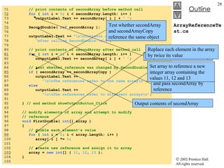 ArrayReferenceTest.cs 71  // print contents of secondArray before method call 72   for  (  int  i =  0 ; i < secondArray.Length; i++ ) 73  outputLabel.Text += secondArray[ i ] +  " " ; 74  75   SecondDouble(  ref  secondArray ); 76  77  outputLabel.Text +=  "\n\nContents of secondArray "  + 78  "after calling SecondDouble:\n\t" ; 79  80  // print contents of secondArray after method call 81   for  (  int  i =  0 ; i < secondArray.Length; i++ ) 82  outputLabel.Text += secondArray[ i ] +  " " ; 83  84  // test whether reference was changed by SecondDouble 85   if  ( secondArray == secondArrayCopy ) 86  outputLabel.Text +=  87  "\n\nThe references refer to the same array\n" ; 88  else 89  outputLabel.Text +=  90  "\n\nThe references refer to different arrays\n" ;  91  92  }  // end method showOutputButton_Click 93  94  // modify elements of array and attempt to modify 95  // reference  96  void  FirstDouble(  int [] array ) 97  { 98  // double each element's value 99   for  (  int  i =  0 ; i < array.Length; i++ ) 100  array[ i ] *=  2 ; 101  102  // create new reference and assign it to array 103   array =  new   int [] {  11 ,  12 ,  13  }; 104  } 105  Output contents of secondArray Call method SecondDouble and pass secondArray by reference Output contents of secondArray Test whether secondArray and secondArrayCopy reference the same object Replace each element in the array by twice its value Set array to reference a new integer array containing the values 11, 12 and 13 