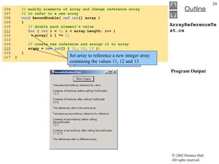 ArrayReferenceTest.cs  Program Output 106  // modify elements of array and change reference array 107  // to refer to a new array 108  void  SecondDouble(  ref   int [] array ) 109  { 110  // double each element's value 111   for  (  int  i =  0 ; i < array.Length; i++ ) 112  array[ i ] *=  2 ; 113  114  // create new reference and assign it to array 115   array =  new   int [] {  11 ,  12 ,  13  }; 116  }  117  } Replace each element in the array by twice its value Set array to reference a new integer array containing the values 11, 12 and 13 