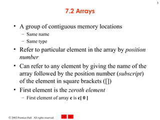 7.2 Arrays A group of contiguous memory locations  Same name Same type Refer to particular element in the array by  position   number Can refer to any element by giving the name of the array followed by the position number ( subscript ) of the element in square brackets ([]) First element is the  zeroth element First element of array  c  is  c[ 0 ] 
