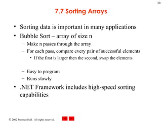 7.7 Sorting Arrays Sorting data is important in many applications Bubble Sort – array of size n Make n passes through the array For each pass, compare every pair of successful elements If the first is larger then the second, swap the elements Easy to program Runs slowly .NET Framework includes high-speed sorting capabilities 