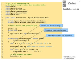BubbleSorter.cs 1  // Fig. 7.10: BubbleSorter.cs 2  // Sorting an array's values into ascending order. 3  using  System; 4  using  System.Drawing; 5  using  System.Collections; 6  using  System.ComponentModel; 7  using  System.Windows.Forms; 8  using  System.Data; 9  10  public   class  BubbleSorter : System.Windows.Forms.Form 11  { 12  private  System.Windows.Forms.Button sortButton; 13  private  System.Windows.Forms.Label outputLabel; 14  15  // Visual Studio .NET generated code 16  17  [STAThread] 18  static   void  Main()  19  { 20  Application.Run(  new  BubbleSorter() ); 21  } 22  23  private   void  sortButton_Click(  object  sender,  24  System.EventArgs e ) 25  { 26   int [] a =  {  2 ,  6 ,  4 ,  8 ,  10 ,  12 ,  89 ,  68 ,  45 ,  37  }; 27  28  outputLabel.Text +=  "Data items in original order\n" ; 29  30   for  (  int  i =  0 ; i < a.Length; i++ ) 31  outputLabel.Text +=  "  "  + a[ i ]; 32  33  // sort elements in array a 34   BubbleSort( a ); 35  Declare and initialize array a Output the contents of array a Call method Bubble sort on array a 