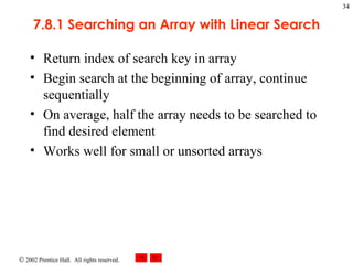 7.8.1 Searching an Array with Linear Search Return index of search key in array Begin search at the beginning of array, continue sequentially On average, half the array needs to be searched to find desired element Works well for small or unsorted arrays 
