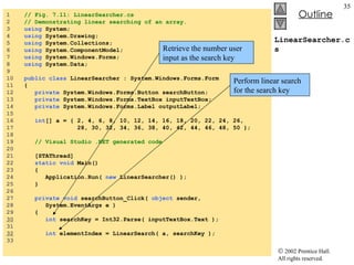 LinearSearcher.cs 1  // Fig. 7.11: LinearSearcher.cs 2  // Demonstrating linear searching of an array. 3  using  System; 4  using  System.Drawing; 5  using  System.Collections; 6  using  System.ComponentModel; 7  using  System.Windows.Forms; 8  using  System.Data; 9  10  public   class  LinearSearcher : System.Windows.Forms.Form 11  { 12  private  System.Windows.Forms.Button searchButton; 13  private  System.Windows.Forms.TextBox inputTextBox; 14  private  System.Windows.Forms.Label outputLabel; 15  16  int [] a = { 2, 4, 6, 8, 10, 12, 14, 16, 18, 20, 22, 24, 26, 17  28, 30, 32, 34, 36, 38, 40, 42, 44, 46, 48, 50 }; 18  19  // Visual Studio .NET generated code 20  21  [STAThread] 22  static   void  Main()  23  { 24  Application.Run(  new  LinearSearcher() ); 25  } 26  27  private   void  searchButton_Click(  object  sender,  28  System.EventArgs e ) 29  { 30   int  searchKey = Int32.Parse( inputTextBox.Text ); 31  32   int  elementIndex = LinearSearch( a, searchKey ); 33  Retrieve the number user input as the search key Perform linear search for the search key 