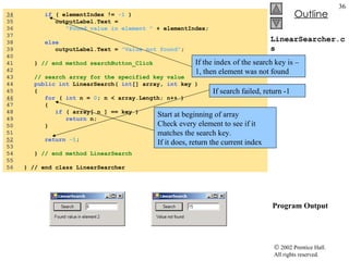 LinearSearcher.cs  Program Output 34   if  ( elementIndex !=  -1  ) 35  outputLabel.Text =  36  "Found value in element "  + elementIndex; 37  38  else 39  outputLabel.Text =  "Value not found" ; 40  41  }  // end method searchButton_Click 42  43  // search array for the specified key value 44  public   int  LinearSearch(  int [] array,  int  key ) 45  { 46   for  (  int  n =  0 ; n < array.Length; n++ ) 47  { 48  if  ( array[ n ] == key ) 49  return  n; 50  } 51  52   return   -1 ; 53  54  }  // end method LinearSearch 55 56  } // end class LinearSearcher If the index of the search key is –1, then element was not found Start at beginning of array Check every element to see if it matches the search key.  If it does, return the current index If search failed, return -1 
