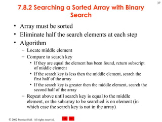 7.8.2 Searching a Sorted Array with Binary Search Array must be sorted Eliminate half the search elements at each step Algorithm  Locate middle element Compare to search key If they are equal the element has been found, return subscript of middle element If the search key is less then the middle element, search the first half of the array If the search key is greater then the middle element, search the second half of the array Repeat above until search key is equal to the middle element, or the subarray to be searched is on element (in which case the search key is not in the array) 
