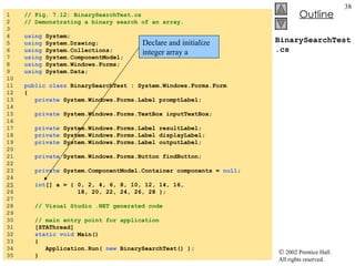 BinarySearchTest.cs 1  // Fig. 7.12: BinarySearchTest.cs 2  // Demonstrating a binary search of an array. 3  4  using  System; 5  using  System.Drawing; 6  using  System.Collections; 7  using  System.ComponentModel; 8  using  System.Windows.Forms; 9  using  System.Data; 10  11  public   class  BinarySearchTest : System.Windows.Forms.Form 12  { 13  private  System.Windows.Forms.Label promptLabel; 14  15  private  System.Windows.Forms.TextBox inputTextBox; 16  17  private  System.Windows.Forms.Label resultLabel; 18  private  System.Windows.Forms.Label displayLabel; 19  private  System.Windows.Forms.Label outputLabel; 20  21  private  System.Windows.Forms.Button findButton; 22  23  private  System.ComponentModel.Container components =  null ; 24  25   int [] a = { 0, 2, 4, 6, 8, 10, 12, 14, 16, 26  18, 20, 22, 24, 26, 28 }; 27  28  // Visual Studio .NET generated code 29  30  // main entry point for application 31  [STAThread] 32  static   void  Main()  33  { 34  Application.Run(  new  BinarySearchTest() ); 35  } Declare and initialize integer array a 