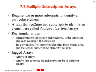 7.9 Multiple-Subscripted Arrays Require two or more subscripts to identify a particular element Arrays that req2uire two subscripts to identify an element are called  double-subscripted  arrays Rectangular arrays Often represent tables in which each row is the same size and each column is the same size By convention, first subscript identifies the element’s row and the second subscript the element’s column Jagged Arrays Arrays of arrays Arrays that compose jagged arrays can be of different lengths 