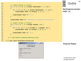 TwoDimensionalArrays.cs  Program Output 36  37  // output values in array1 38  for  (  int  i = 0; i < array1.GetLength(  0  ); i++ ) 39  { 40  for  (  int  j = 0; j < array1.GetLength(  1  ); j++ )  41  outputLabel.Text += array1[ i, j ] +  "  " ; 42  43  outputLabel.Text +=  "\n" ; 44  } 45  46  outputLabel.Text +=  "\nValues in array2 by row are\n" ; 47  48  // output values in array2 49  for  (  int  i =  0 ; i < array2.Length; i++ ) 50  { 51  for  (  int  j =  0 ; j < array2[ i ].Length; j++ ) 52  outputLabel.Text += array2[ i ][ j ] +  "  " ; 53  54  outputLabel.Text +=  "\n" ; 55  } 56  57  }  // end method showOutputButton_Click 58 59  } // end class TwoDimensionalArrays 