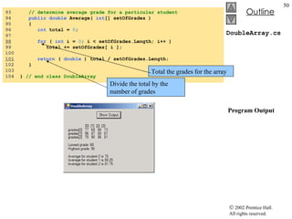 DoubleArray.cs  Program Output 93  // determine average grade for a particular student 94  public   double  Average(  int [] setOfGrades ) 95  { 96  int  total =  0 ; 97  98   for  (  int  i =  0 ; i < setOfGrades.Length; i++ ) 99  total += setOfGrades[ i ]; 100  101   return  (  double  ) total / setOfGrades.Length; 102  } 103  104  }  // end class DoubleArray Total the grades for the array Divide the total by the number of grades 
