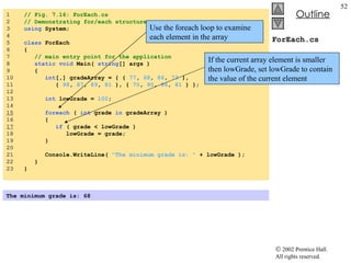 ForEach.cs 1  // Fig. 7.16: ForEach.cs 2  // Demonstrating for/each structure. 3  using  System; 4  5  class  ForEach 6  { 7  // main entry point for the application 8  static   void  Main(  string [] args ) 9  { 10  int [,] gradeArray = { {  77 ,  68 ,  86 ,  73  },  11  {  98 ,  87 ,  89 ,  81  }, {  70 ,  90 ,  86 ,  81  } }; 12  13  int  lowGrade =  100 ; 14  15   foreach  (  int  grade  in  gradeArray ) 16  { 17   if  ( grade < lowGrade ) 18  lowGrade = grade; 19  } 20  21  Console.WriteLine(  "The minimum grade is: "  + lowGrade ); 22  } 23  } The minimum grade is: 68  Use the foreach loop to examine each element in the array If the current array element is smaller then lowGrade, set lowGrade to contain the value of the current element 