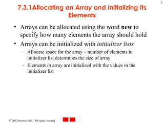 7.3.1Allocating an Array and Initializing Its Elements Arrays can be allocated using the word  new  to specify how many elements the array should hold Arrays can be initialized with  initializer lists Allocate space for the array – number of elements in initializer list determines the size of array Elements in array are initialized with the values in the initializer list 
