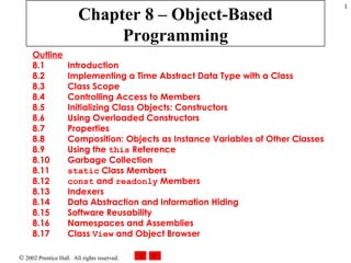 Chapter 8 – Object-Based Programming Outline 8.1  Introduction 8.2  Implementing a Time Abstract Data Type with a Class 8.3  Class Scope 8.4  Controlling Access to Members 8.5  Initializing Class Objects: Constructors 8.6  Using Overloaded Constructors 8.7  Properties 8.8  Composition: Objects as Instance Variables of Other Classes 8.9  Using the  this  Reference 8.10  Garbage Collection 8.11  static  Class Members 8.12  const  and  readonly  Members 8.13  Indexers 8.14  Data Abstraction and Information Hiding 8.15  Software Reusability 8.16  Namespaces and Assemblies 8.17  Class  View  and Object Browser 
