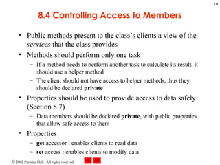 8.4 Controlling Access to Members Public methods present to the class’s clients a view of the  services  that the class provides Methods should perform only one task If a method needs to perform another task to calculate its result, it should use a helper method The client should not have access to helper methods, thus they should be declared  private Properties should be used to provide access to data safely (Section 8.7) Data members should be declared  private , with public properties that allow safe access to them Properties get  accessor : enables clients to read data set  access : enables clients to modify data 