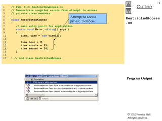 RestrictedAccess.cs  Program Output 1  // Fig. 8.3: RestrictedAccess.cs 2  // Demonstrate compiler errors from attempt to access  3  // private class members. 4  5  class  RestrictedAccess 6  { 7  // main entry point for application 8  static void  Main(  string [] args ) 9  { 10  Time1 time =  new  Time1(); 11  12   time.hour = 7; 13   time.minute = 15; 14   time.second = 30; 15  } 16  17  }  // end class RestrictedAccess Attempt to access private members 