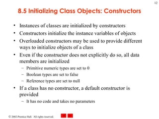 8.5 Initializing Class Objects: Constructors Instances of classes are initialized by constructors Constructors initialize the instance variables of objects Overloaded constructors may be used to provide different ways to initialize objects of a class Even if the constructor does not explicitly do so, all data members are initialized Primitive numeric types are set to 0 Boolean types are set to false Reference types are set to null If a class has no constructor, a default constructor is provided It has no code and takes no parameters 