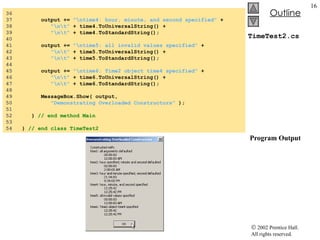 TimeTest2.cs  Program Output 36  37  output +=  "\ntime4: hour, minute, and second specified"  + 38  "\n\t"  + time4.ToUniversalString() + 39  "\n\t"  + time4.ToStandardString(); 40  41  output +=  "\ntime5: all invalid values specified"  + 42  "\n\t"  + time5.ToUniversalString() + 43  "\n\t"  + time5.ToStandardString(); 44  45  output +=  "\ntime6: Time2 object time4 specified"  + 46  "\n\t"  + time6.ToUniversalString() + 47  "\n\t"  + time6.ToStandardString(); 48  49  MessageBox.Show( output, 50  "Demonstrating Overloaded Constructors"  ); 51  52  }  // end method Main 53  54  }  // end class TimeTest2 